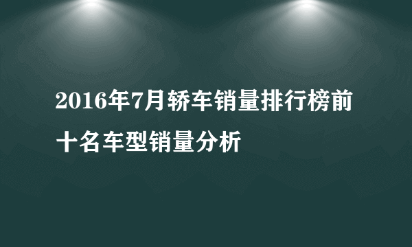 2016年7月轿车销量排行榜前十名车型销量分析