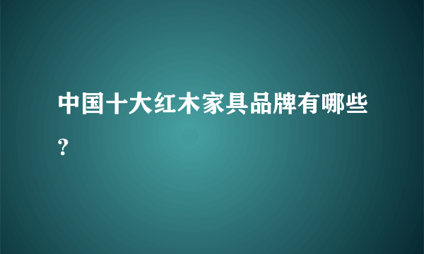 中国十大红木家具品牌有哪些？