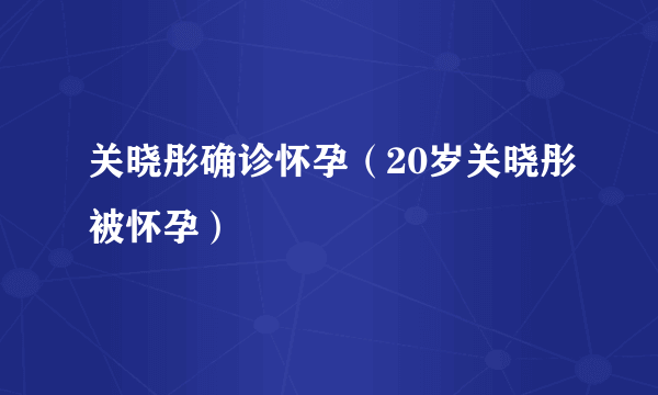 关晓彤确诊怀孕（20岁关晓彤被怀孕）