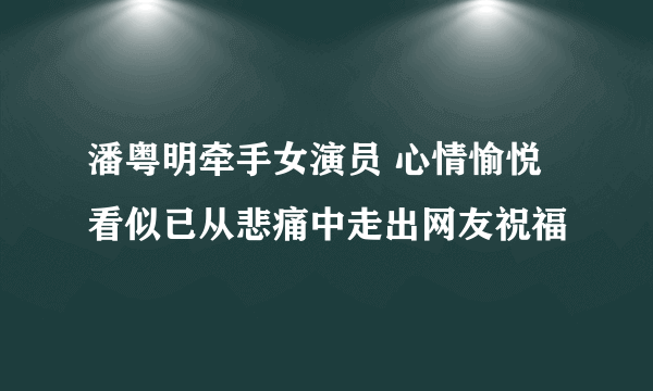 潘粤明牵手女演员 心情愉悦看似已从悲痛中走出网友祝福