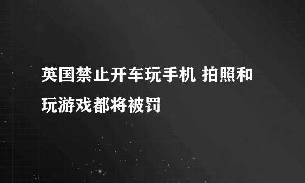 英国禁止开车玩手机 拍照和玩游戏都将被罚