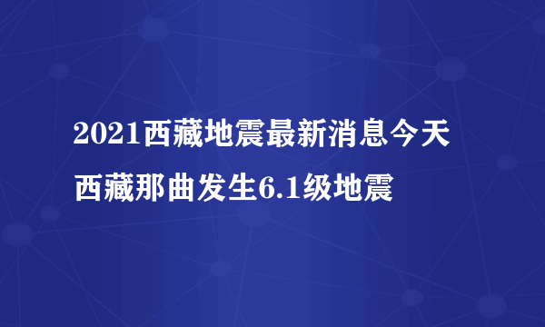 2021西藏地震最新消息今天 西藏那曲发生6.1级地震