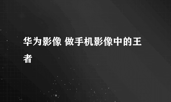 华为影像 做手机影像中的王者