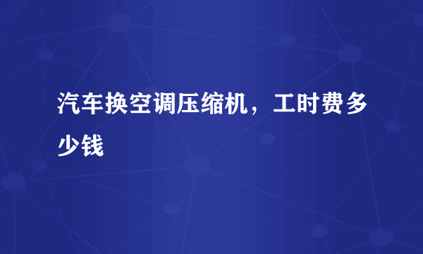 汽车换空调压缩机，工时费多少钱