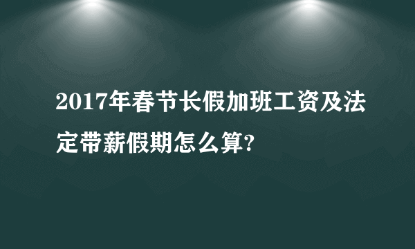 2017年春节长假加班工资及法定带薪假期怎么算?