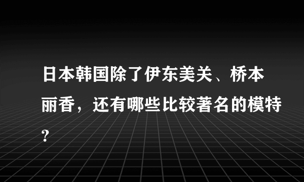 日本韩国除了伊东美关、桥本丽香，还有哪些比较著名的模特？