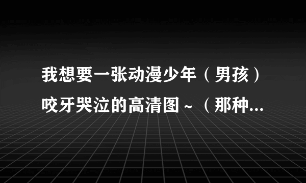 我想要一张动漫少年（男孩）咬牙哭泣的高清图～（那种感觉是悲伤倔强） 在视频里截图了很丑，就是这种