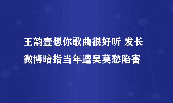 王韵壹想你歌曲很好听 发长微博暗指当年遭吴莫愁陷害