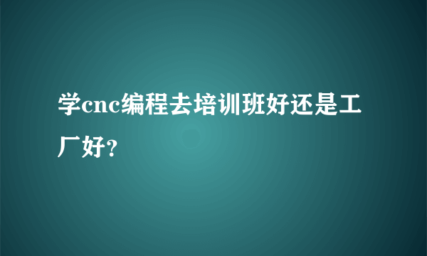 学cnc编程去培训班好还是工厂好？