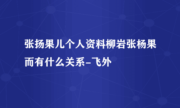 张扬果儿个人资料柳岩张杨果而有什么关系-飞外