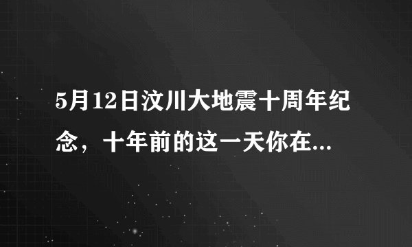 5月12日汶川大地震十周年纪念，十年前的这一天你在干什么，感受到了什么？