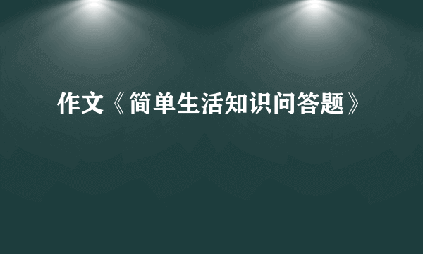 作文《简单生活知识问答题》