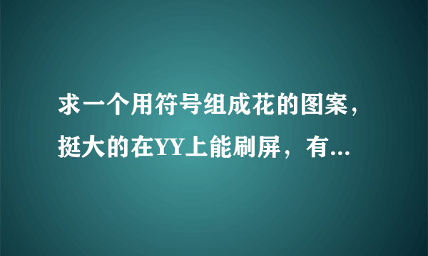 求一个用符号组成花的图案，挺大的在YY上能刷屏，有点像四叶草的……