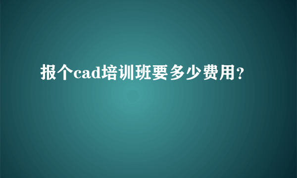 报个cad培训班要多少费用？