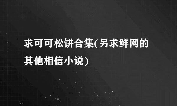 求可可松饼合集(另求鲜网的其他相信小说)