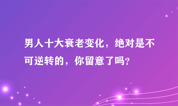 男人十大衰老变化，绝对是不可逆转的，你留意了吗？