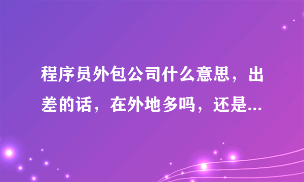 程序员外包公司什么意思，出差的话，在外地多吗，还是也会在面试公司的地址工作。