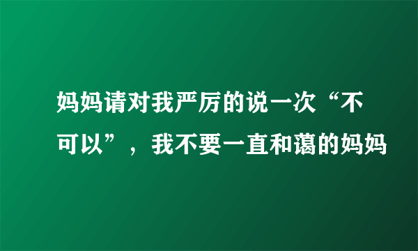 妈妈请对我严厉的说一次“不可以”，我不要一直和蔼的妈妈