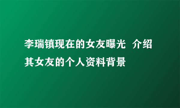 李瑞镇现在的女友曝光  介绍其女友的个人资料背景