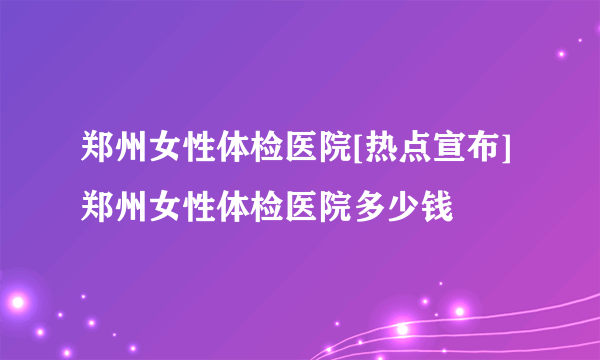 郑州女性体检医院[热点宣布]郑州女性体检医院多少钱