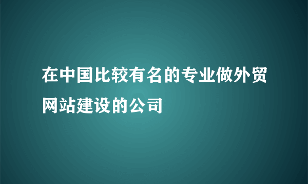 在中国比较有名的专业做外贸网站建设的公司