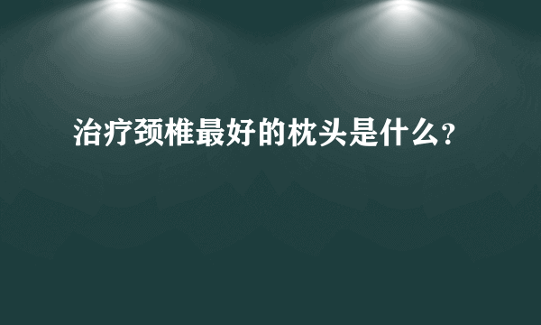 治疗颈椎最好的枕头是什么？