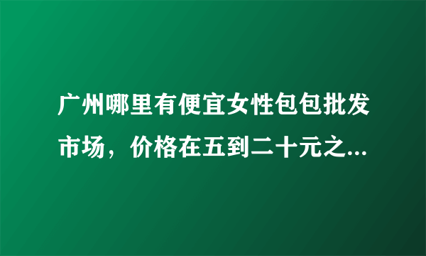 广州哪里有便宜女性包包批发市场，价格在五到二十元之间。麻烦拉？