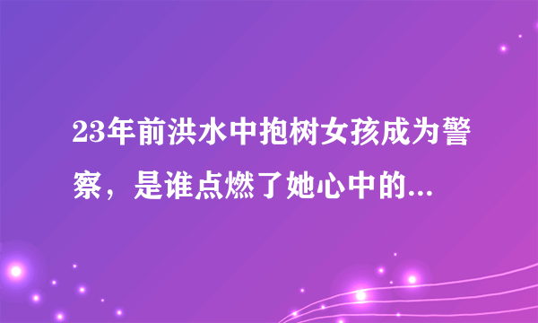 23年前洪水中抱树女孩成为警察，是谁点燃了她心中的那盏明灯？