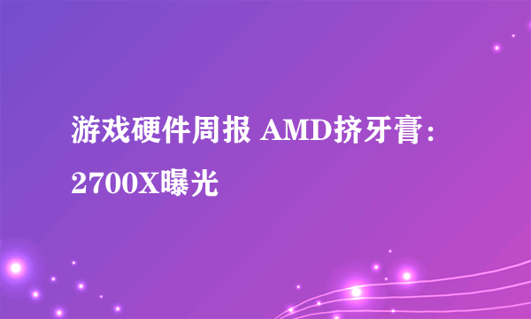 游戏硬件周报 AMD挤牙膏：2700X曝光