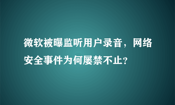 微软被曝监听用户录音，网络安全事件为何屡禁不止？