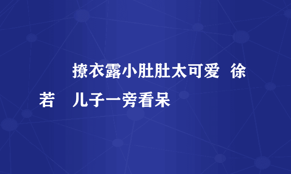 咘咘撩衣露小肚肚太可爱  徐若瑄儿子一旁看呆