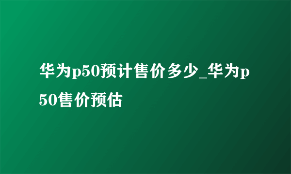 华为p50预计售价多少_华为p50售价预估