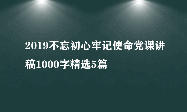 2019不忘初心牢记使命党课讲稿1000字精选5篇