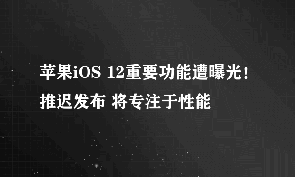 苹果iOS 12重要功能遭曝光！推迟发布 将专注于性能