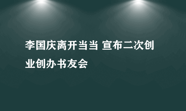 李国庆离开当当 宣布二次创业创办书友会