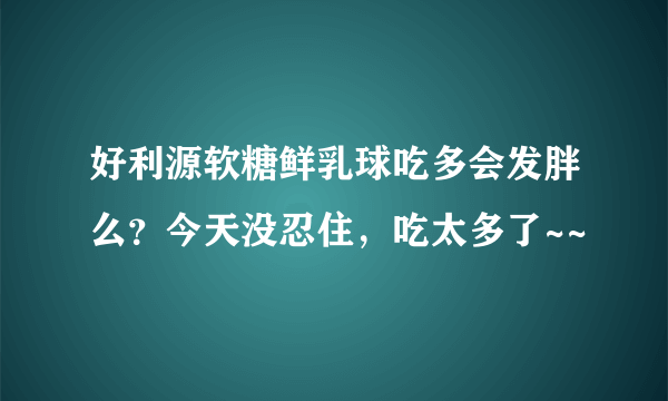 好利源软糖鲜乳球吃多会发胖么？今天没忍住，吃太多了~~