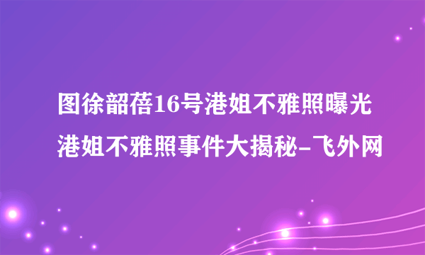 图徐韶蓓16号港姐不雅照曝光港姐不雅照事件大揭秘-飞外网