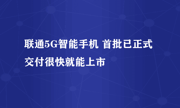 联通5G智能手机 首批已正式交付很快就能上市