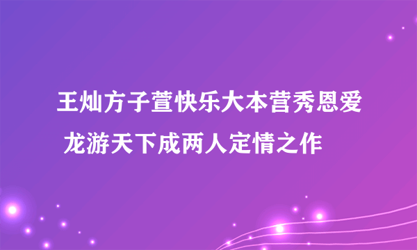 王灿方子萱快乐大本营秀恩爱 龙游天下成两人定情之作