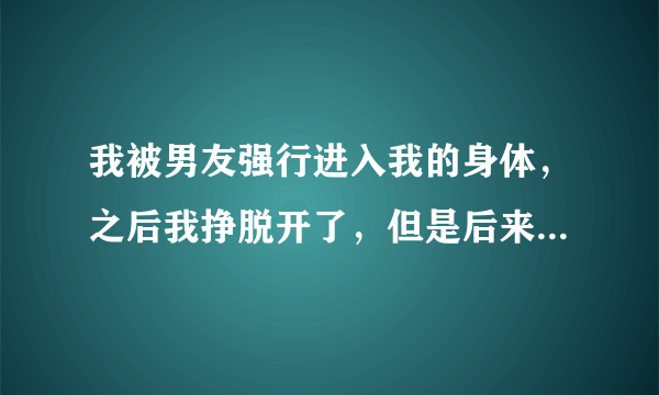 我被男友强行进入我的身体，之后我挣脱开了，但是后来...