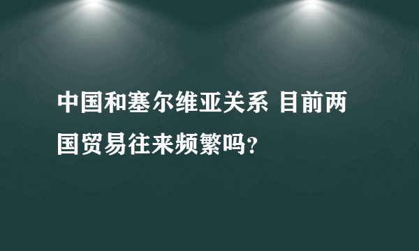 中国和塞尔维亚关系 目前两国贸易往来频繁吗？