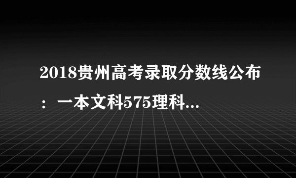 2018贵州高考录取分数线公布：一本文科575理科484（附31省市高考录取分数线汇总表）