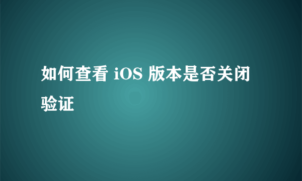 如何查看 iOS 版本是否关闭验证