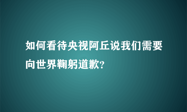 如何看待央视阿丘说我们需要向世界鞠躬道歉？