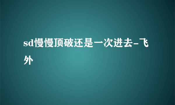 sd慢慢顶破还是一次进去-飞外