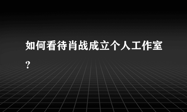 如何看待肖战成立个人工作室？