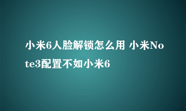 小米6人脸解锁怎么用 小米Note3配置不如小米6