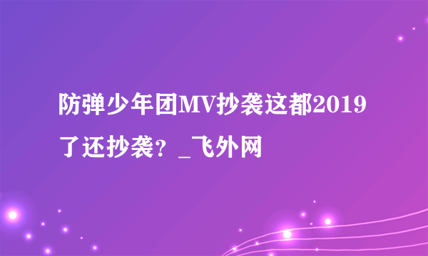 防弹少年团MV抄袭这都2019了还抄袭？_飞外网