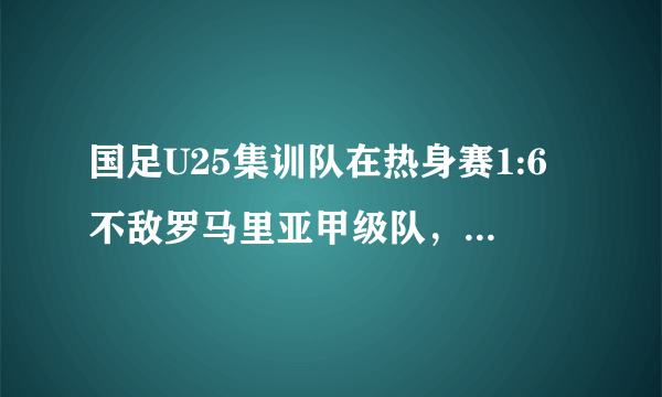 国足U25集训队在热身赛1:6不敌罗马里亚甲级队，难道军训还改变不了国足现状吗？