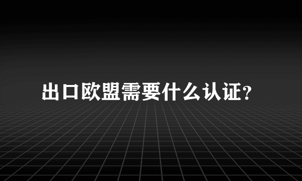 出口欧盟需要什么认证？